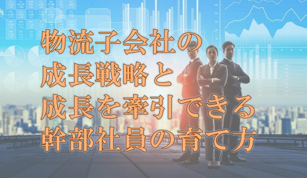 物流子会社の成長戦略と、成長を牽引できる幹部社員の育て方