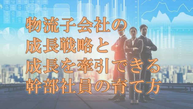 物流子会社の成長戦略と、成長を牽引できる幹部社員の育て方